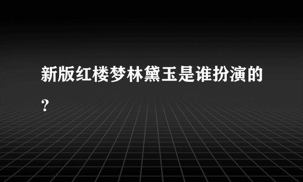 新版红楼梦林黛玉是谁扮演的？