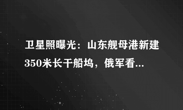 卫星照曝光：山东舰母港新建350米长干船坞，俄军看了最羡慕！