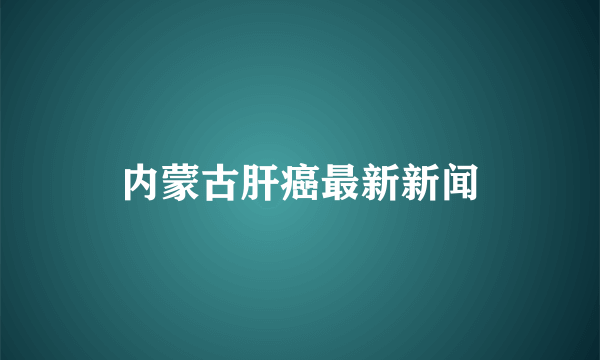 内蒙古肝癌最新新闻