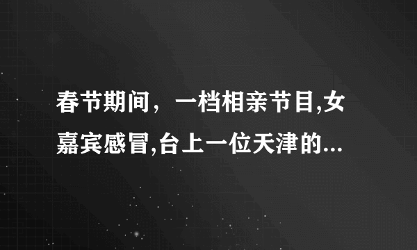 春节期间，一档相亲节目,女嘉宾感冒,台上一位天津的销售小伙嘘寒问暖被拒绝,她还给心仪男生喂东西吃？