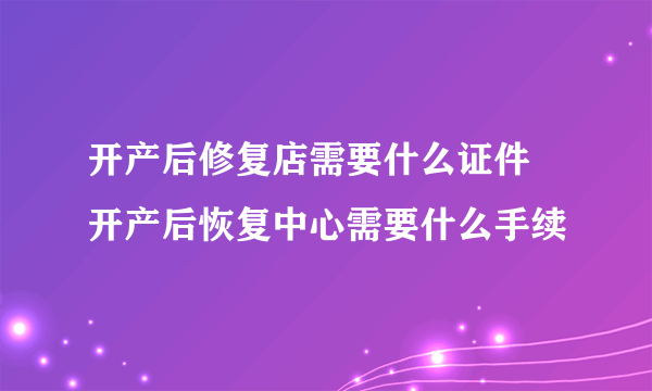 开产后修复店需要什么证件 开产后恢复中心需要什么手续