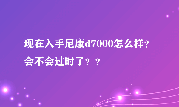 现在入手尼康d7000怎么样？会不会过时了？？