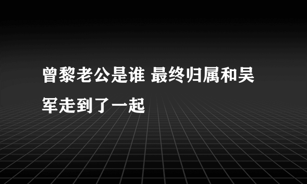 曾黎老公是谁 最终归属和吴军走到了一起