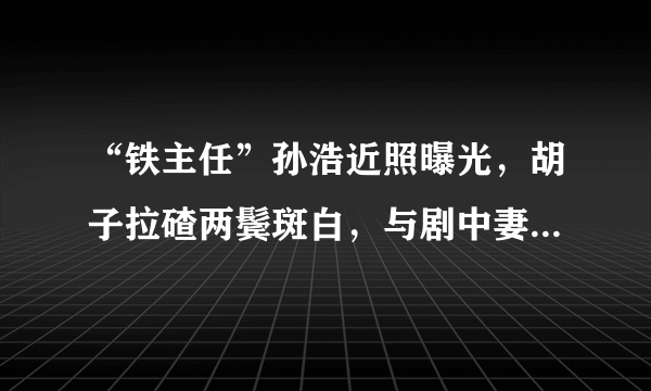 “铁主任”孙浩近照曝光，胡子拉碴两鬓斑白，与剧中妻子关系亲密