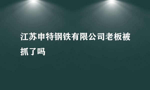 江苏申特钢铁有限公司老板被抓了吗