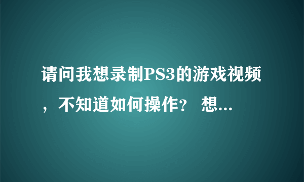 请问我想录制PS3的游戏视频，不知道如何操作？ 想录制PS3的游戏视频  不知道怎么录制？