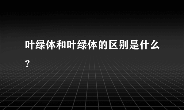 叶绿体和叶绿体的区别是什么？