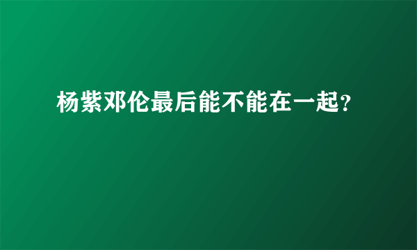 杨紫邓伦最后能不能在一起？