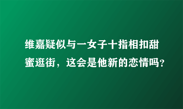 维嘉疑似与一女子十指相扣甜蜜逛街，这会是他新的恋情吗？