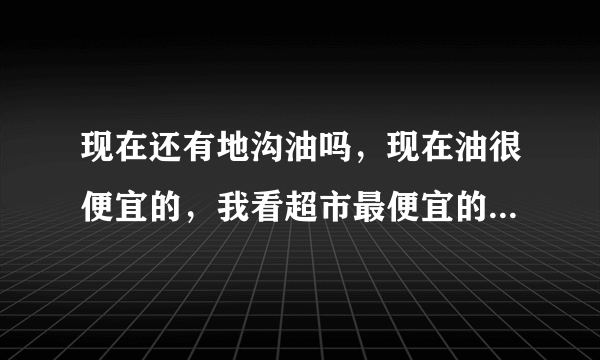 现在还有地沟油吗，现在油很便宜的，我看超市最便宜的三十来块钱，地沟油多少钱一斤，现在白色大桶装的油