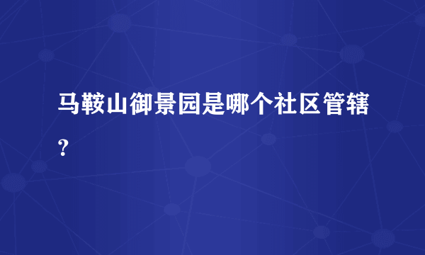 马鞍山御景园是哪个社区管辖？