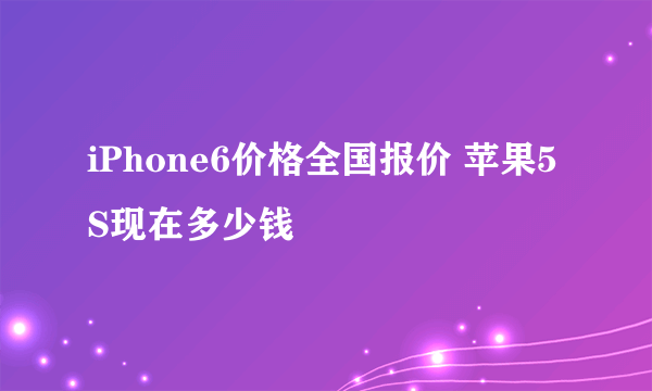 iPhone6价格全国报价 苹果5S现在多少钱