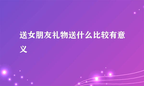 送女朋友礼物送什么比较有意义