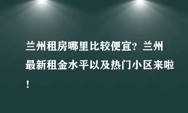 兰州租房哪里比较便宜？兰州最新租金水平以及热门小区来啦！