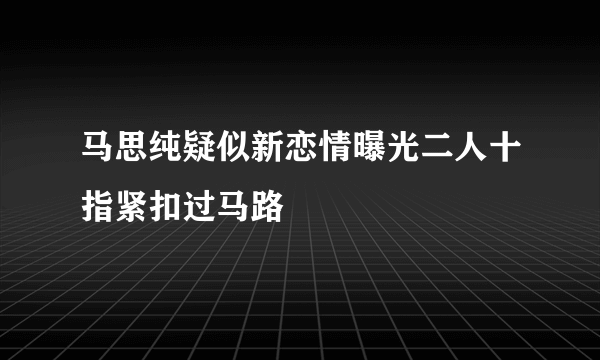 马思纯疑似新恋情曝光二人十指紧扣过马路