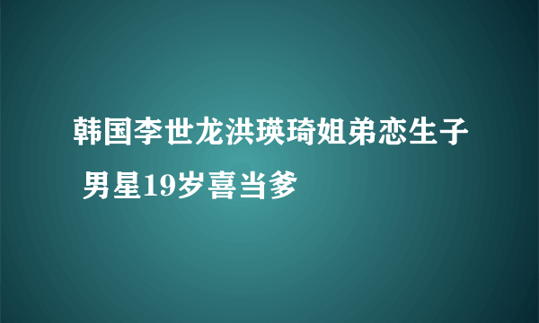 韩国李世龙洪瑛琦姐弟恋生子 男星19岁喜当爹