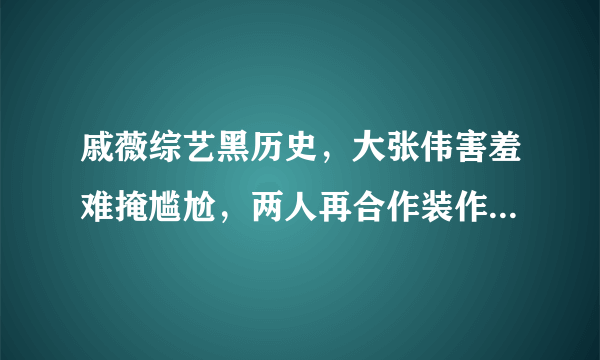 戚薇综艺黑历史，大张伟害羞难掩尴尬，两人再合作装作没事真厉害