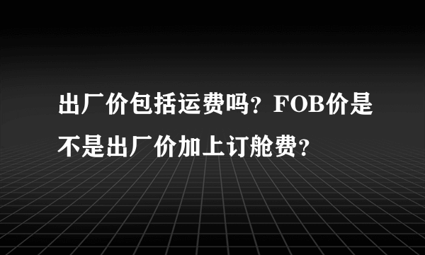 出厂价包括运费吗？FOB价是不是出厂价加上订舱费？