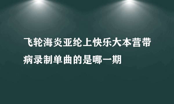 飞轮海炎亚纶上快乐大本营带病录制单曲的是哪一期