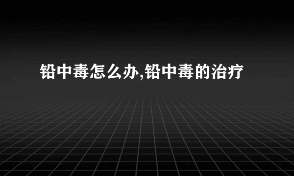 铅中毒怎么办,铅中毒的治疗