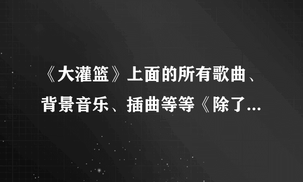 《大灌篮》上面的所有歌曲、背景音乐、插曲等等《除了周大侠》………