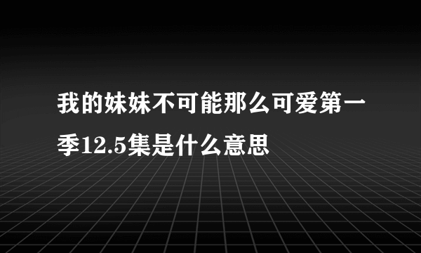 我的妹妹不可能那么可爱第一季12.5集是什么意思