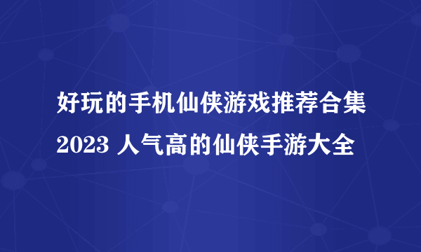 好玩的手机仙侠游戏推荐合集2023 人气高的仙侠手游大全