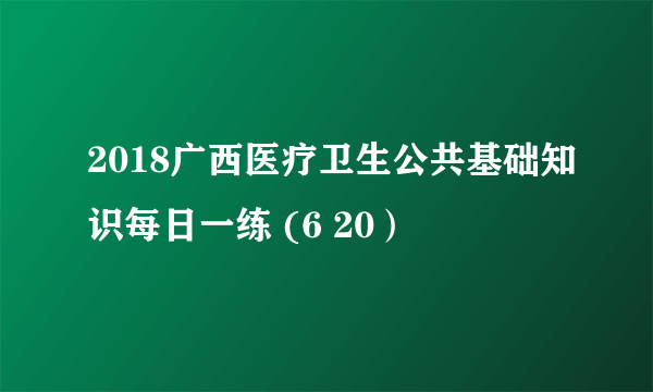 2018广西医疗卫生公共基础知识每日一练 (6 20）