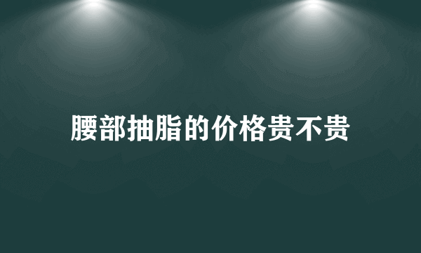 腰部抽脂的价格贵不贵