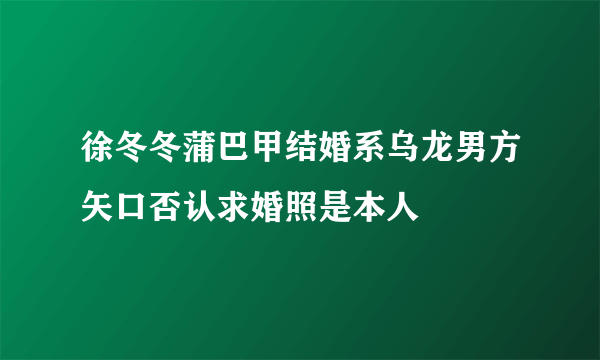 徐冬冬蒲巴甲结婚系乌龙男方矢口否认求婚照是本人