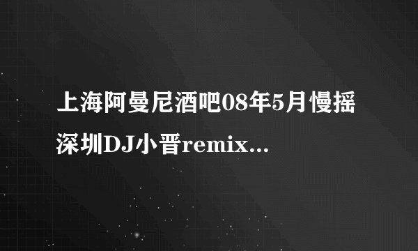 上海阿曼尼酒吧08年5月慢摇深圳DJ小晋remix 最后一首歌叫什么名字？