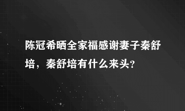 陈冠希晒全家福感谢妻子秦舒培，秦舒培有什么来头？