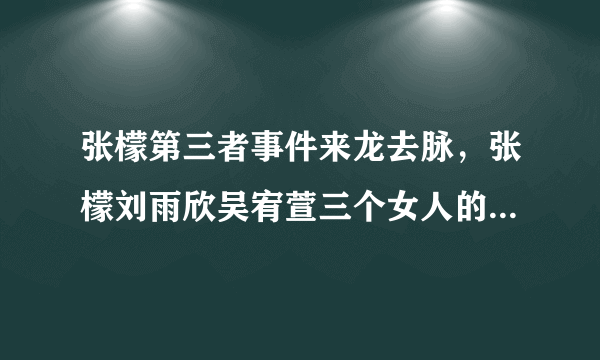 张檬第三者事件来龙去脉，张檬刘雨欣吴宥萱三个女人的恩怨回顾