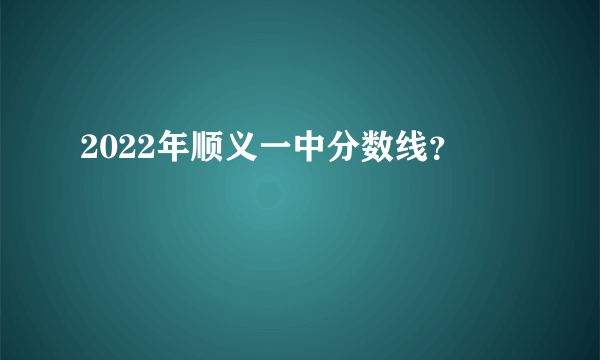 2022年顺义一中分数线？