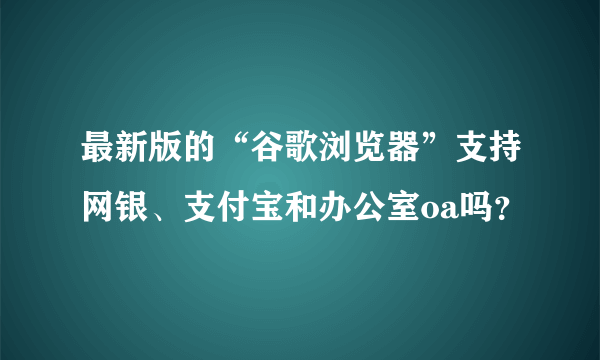 最新版的“谷歌浏览器”支持网银、支付宝和办公室oa吗？