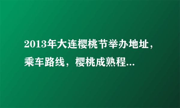 2013年大连樱桃节举办地址，乘车路线，樱桃成熟程度，有没有直通车，需要详细的解答。