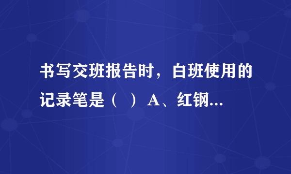 书写交班报告时，白班使用的记录笔是（ ） A、红钢笔 B、蓝钢笔 C、黑钢笔 D、圆珠笔 E、铅笔 请帮忙给出正确答案和分析，谢谢！