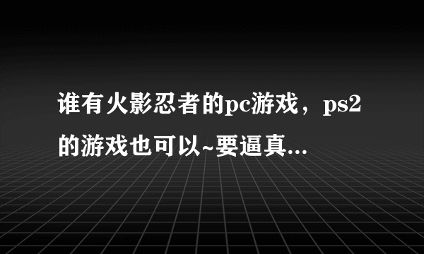 谁有火影忍者的pc游戏，ps2的游戏也可以~要逼真些的哦~