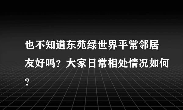 也不知道东苑绿世界平常邻居友好吗？大家日常相处情况如何？