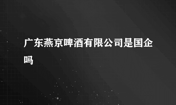 广东燕京啤酒有限公司是国企吗