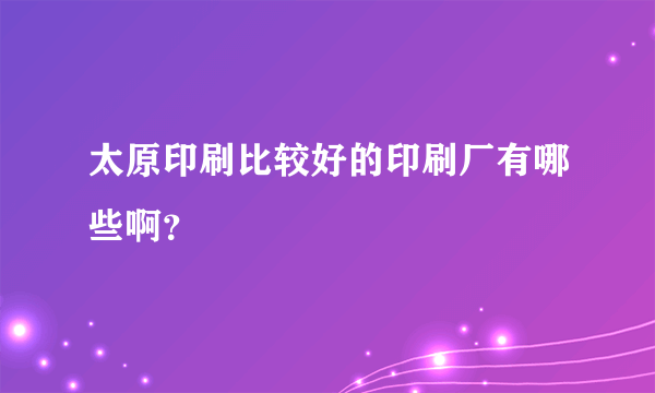 太原印刷比较好的印刷厂有哪些啊？