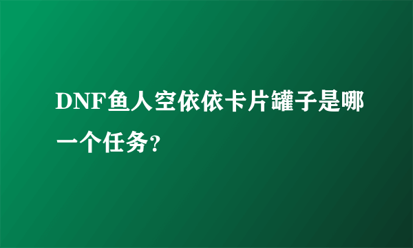 DNF鱼人空依依卡片罐子是哪一个任务？