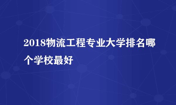 2018物流工程专业大学排名哪个学校最好