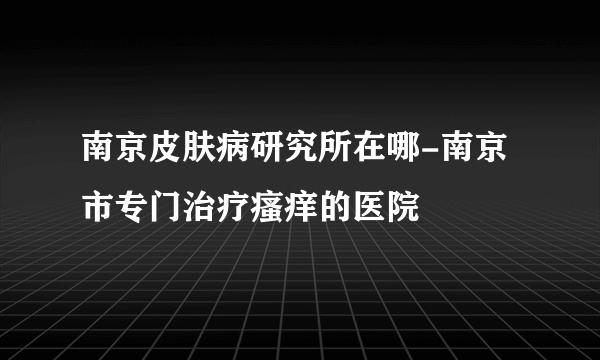 南京皮肤病研究所在哪-南京市专门治疗瘙痒的医院