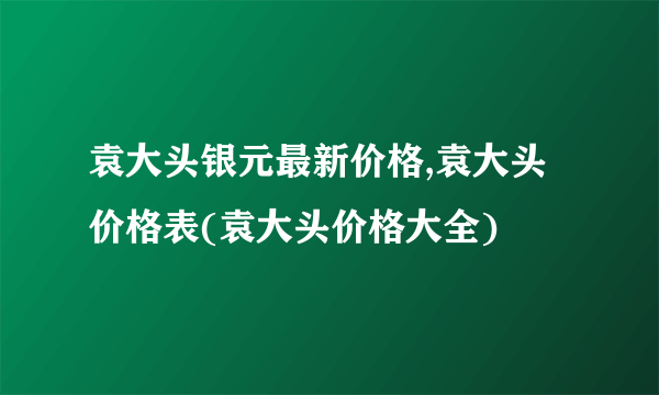 袁大头银元最新价格,袁大头价格表(袁大头价格大全)