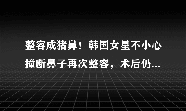 整容成猪鼻！韩国女星不小心撞断鼻子再次整容，术后仍像二师兄，你怎么看？