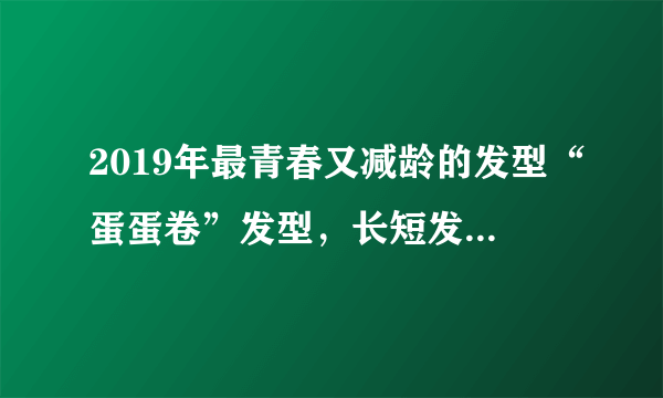 2019年最青春又减龄的发型“蛋蛋卷”发型，长短发都好看！