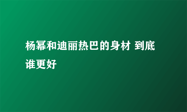 杨幂和迪丽热巴的身材 到底谁更好