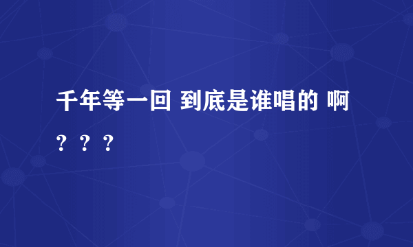 千年等一回 到底是谁唱的 啊？？？