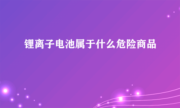 锂离子电池属于什么危险商品